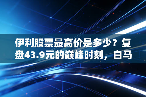 伊利股票最高价是多少？复盘43.9元的巅峰时刻，白马股的信仰还在吗？