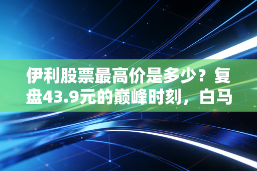 伊利股票最高价是多少？复盘43.9元的巅峰时刻，白马股的信仰还在吗？