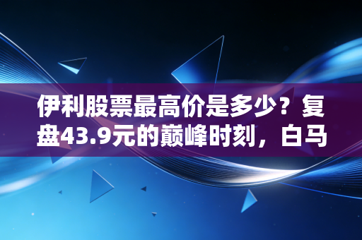 伊利股票最高价是多少？复盘43.9元的巅峰时刻，白马股的信仰还在吗？