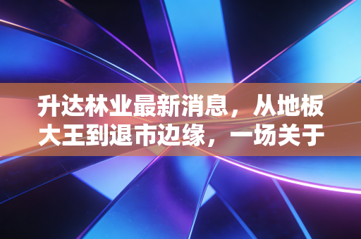 升达林业最新消息，从地板大王到退市边缘，一场关于贪婪与救赎的悲歌
