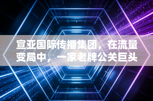 宣亚国际传播集团,在流量变局中,一家老牌公关巨头的折腾与新生