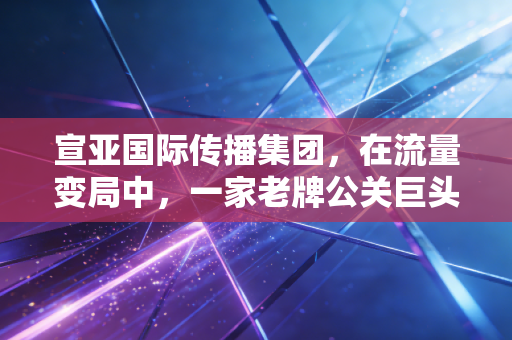 宣亚国际传播集团,在流量变局中,一家老牌公关巨头的折腾与新生