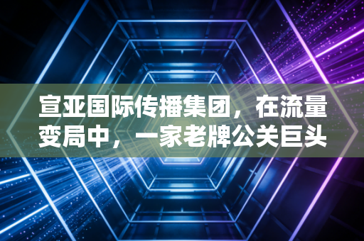 宣亚国际传播集团，在流量变局中，一家老牌公关巨头的折腾与新生