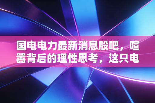 国电电力最新消息股吧，喧嚣背后的理性思考，这只电力巨轮还能带我们驶向何方？