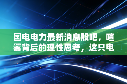 国电电力最新消息股吧，喧嚣背后的理性思考，这只电力巨轮还能带我们驶向何方？