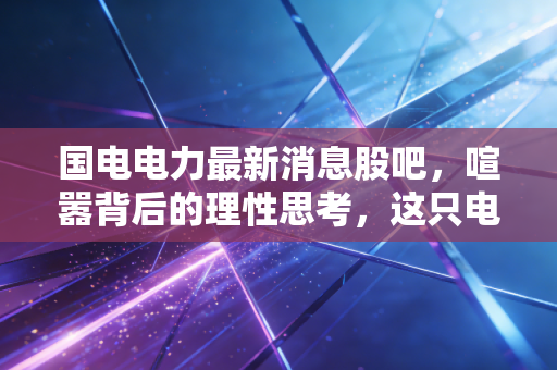 国电电力最新消息股吧，喧嚣背后的理性思考，这只电力巨轮还能带我们驶向何方？