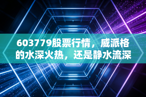 603779股票行情，威派格的水深火热，还是静水流深？—— 一位老股民眼中的智慧水务局