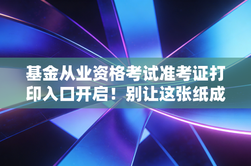 基金从业资格考试准考证打印入口开启！别让这张纸成为你金融梦想的拦路虎