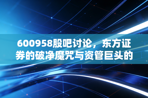 600958股吧讨论,东方证券的破净魔咒与资管巨头的底色,散户该何去何从?