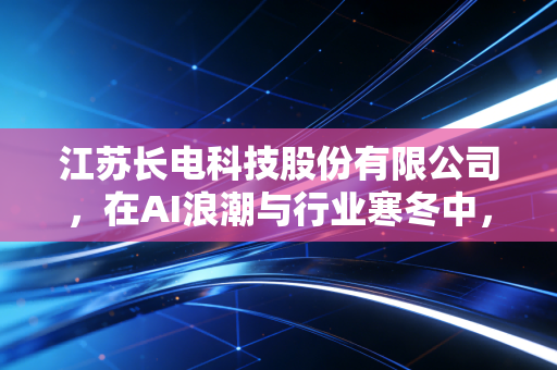 江苏长电科技股份有限公司,在AI浪潮与行业寒冬中,这位封测老兵如何重塑中国芯的尊严?