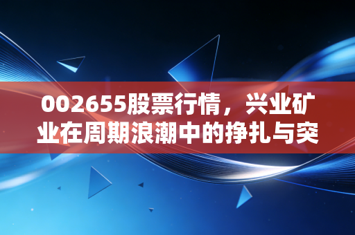 002655股票行情,兴业矿业在周期浪潮中的挣扎与突围,这波银色风暴你能跟上吗?