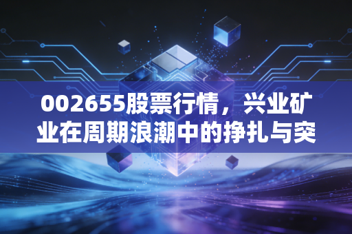 002655股票行情,兴业矿业在周期浪潮中的挣扎与突围,这波银色风暴你能跟上吗?