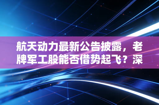 航天动力最新公告披露,老牌军工股能否借势起飞?深度解析背后的机遇与风险