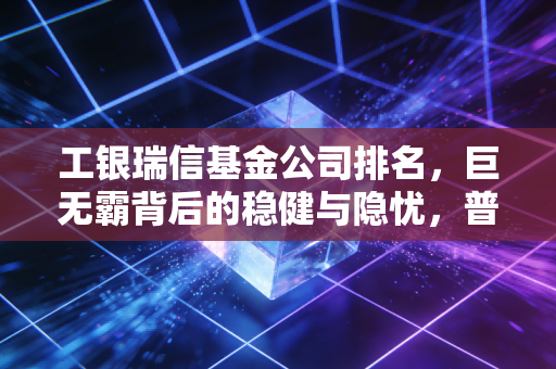 工银瑞信基金公司排名,巨无霸背后的稳健与隐忧,普通投资者该如何看待?