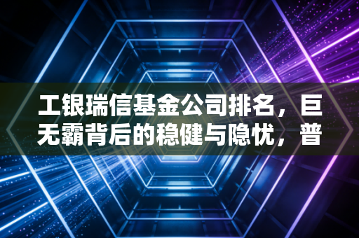 工银瑞信基金公司排名,巨无霸背后的稳健与隐忧,普通投资者该如何看待?