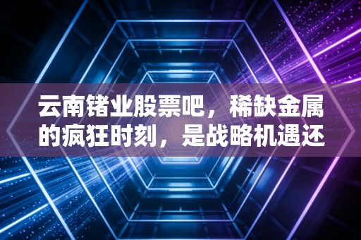 云南锗业股票吧,稀缺金属的疯狂时刻,是战略机遇还是击鼓传花?