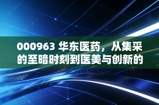 000963 华东医药,从集采的至暗时刻到医美与创新的绝地反击,这只大象真的起舞了吗?