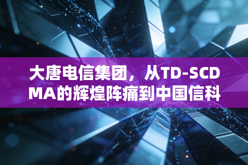 大唐电信集团,从TD-SCDMA的辉煌阵痛到中国信科的重生,这家国家队到底经历了什么?