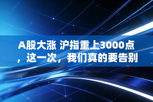 A股大涨 沪指重上3000点,这一次,我们真的要告别3000点保卫战了吗?