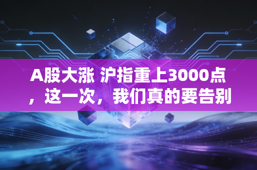 A股大涨 沪指重上3000点,这一次,我们真的要告别3000点保卫战了吗?