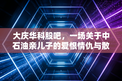 大庆华科股吧,一场关于中石油亲儿子的爱恨情仇与散户心理大考
