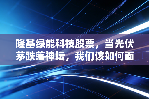 隆基绿能科技股票,当光伏茅跌落神坛,我们该如何面对这场周期的洗礼?
