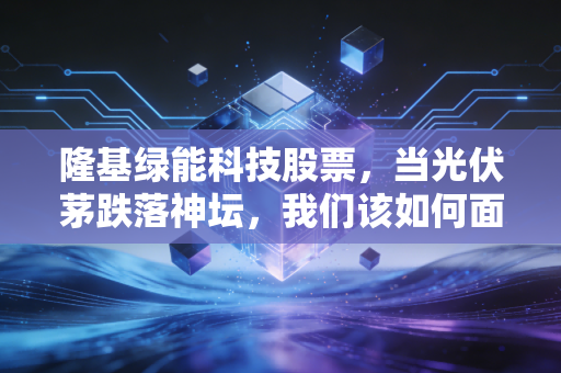 隆基绿能科技股票,当光伏茅跌落神坛,我们该如何面对这场周期的洗礼?