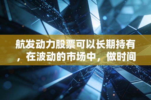 航发动力股票可以长期持有,在波动的市场中,做时间的朋友与大国重器的见证者