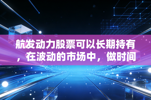 航发动力股票可以长期持有,在波动的市场中,做时间的朋友与大国重器的见证者