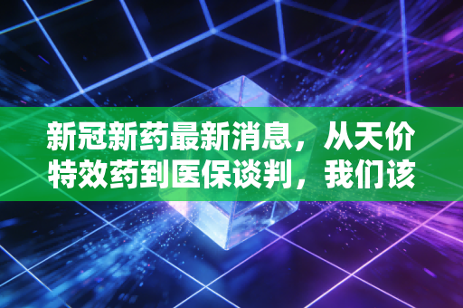 新冠新药最新消息，从天价特效药到医保谈判，我们该如何看待这场持久战？