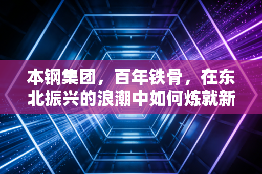本钢集团,百年铁骨,在东北振兴的浪潮中如何炼就新的钢铁脊梁?