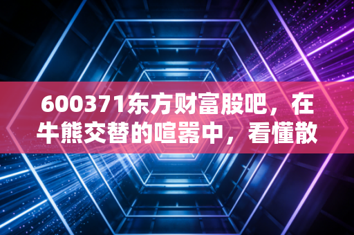 600371东方财富股吧,在牛熊交替的喧嚣中,看懂散户的悲欢与券商的宿命