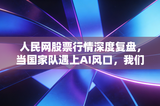 人民网股票行情深度复盘，当国家队遇上AI风口，我们该如何读懂这波红与绿？