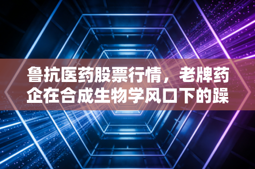鲁抗医药股票行情,老牌药企在合成生物学风口下的躁动与突围,深度投资逻辑拆解