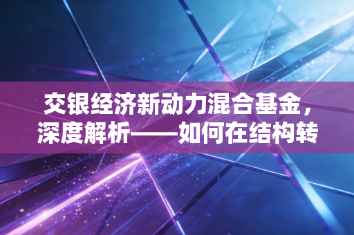 交银经济新动力混合基金,深度解析——如何在结构转型中寻找长期的安全感?