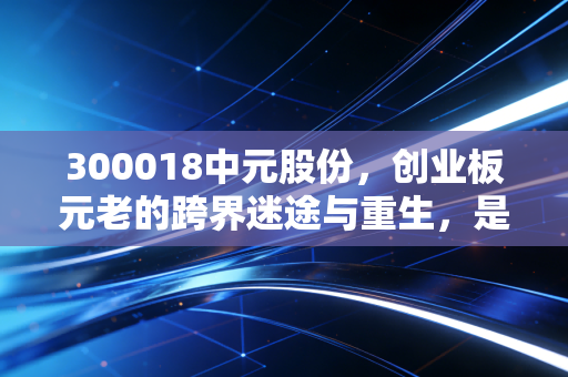 300018中元股份,创业板元老的跨界迷途与重生,是国资救场还是资本博弈?
