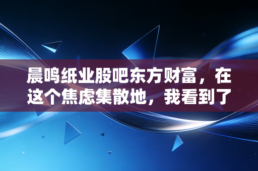 晨鸣纸业股吧东方财富,在这个焦虑集散地,我看到了周期股的残酷与散户的悲歌