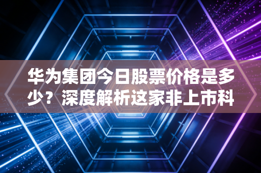华为集团今日股票价格是多少？深度解析这家非上市科技巨头的真实价值