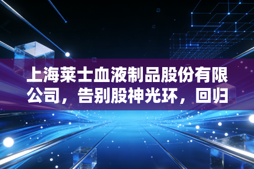 上海莱士血液制品股份有限公司,告别股神光环,回归主业的血液巨头能否再造传奇?