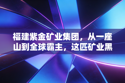 福建紫金矿业集团,从一座山到全球霸主,这匹矿业黑马凭什么逆天改命?