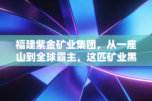 福建紫金矿业集团，从一座山到全球霸主，这匹矿业黑马凭什么逆天改命？