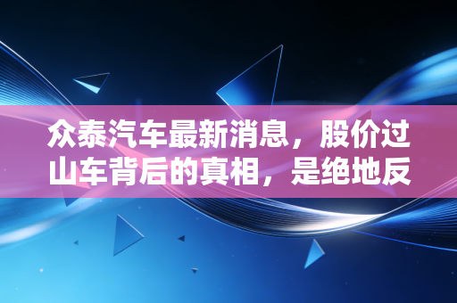 众泰汽车最新消息，股价过山车背后的真相，是绝地反击还是最后的狂欢？