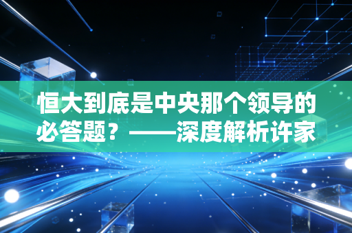 恒大到底是中央那个领导的必答题?——深度解析许家印与房地产时代的落幕