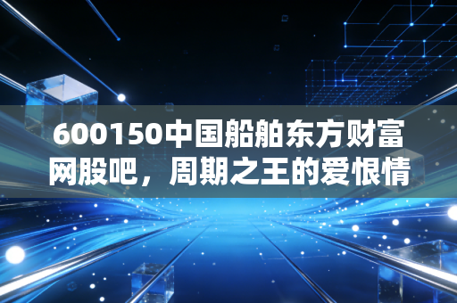 600150中国船舶东方财富网股吧,周期之王的爱恨情仇,散户的修罗场还是炼金炉?