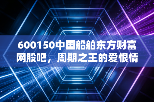 600150中国船舶东方财富网股吧,周期之王的爱恨情仇,散户的修罗场还是炼金炉?