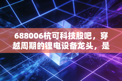 688006杭可科技股吧，穿越周期的锂电设备龙头，是时候捡带血筹码了吗？