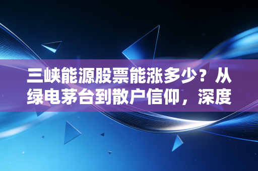 三峡能源股票能涨多少?从绿电茅台到散户信仰,深度剖析这只绿电巨头的未来空间