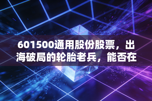 601500通用股份股票,出海破局的轮胎老兵,能否在周期波动中跑赢通胀?