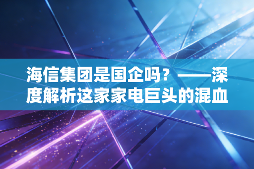 海信集团是国企吗?——深度解析这家家电巨头的混血基因与突围之路