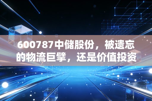 600787中储股份,被遗忘的物流巨擘,还是价值投资的沉睡金矿?